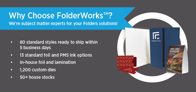 Why choose FolderWorks? We have 80 standard styles of custom printed folders ready to ship within 5 business days.